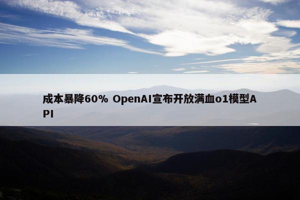 成本暴降60% OpenAI宣布开放满血o1模型API