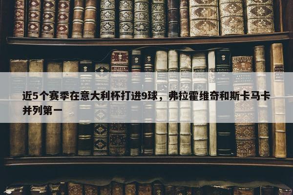 近5个赛季在意大利杯打进9球，弗拉霍维奇和斯卡马卡并列第一