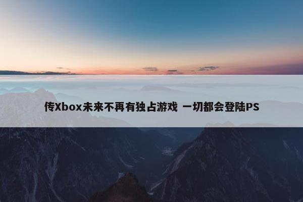 传Xbox未来不再有独占游戏 一切都会登陆PS