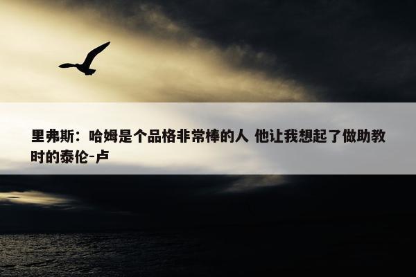 里弗斯：哈姆是个品格非常棒的人 他让我想起了做助教时的泰伦-卢