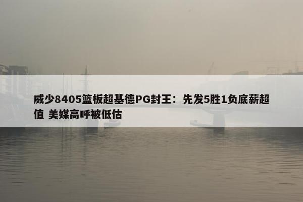 威少8405篮板超基德PG封王：先发5胜1负底薪超值 美媒高呼被低估