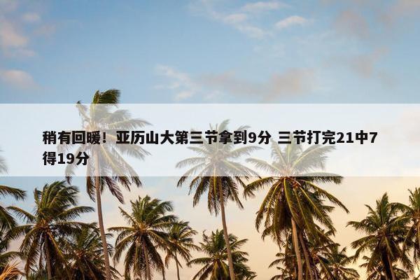 稍有回暖！亚历山大第三节拿到9分 三节打完21中7得19分