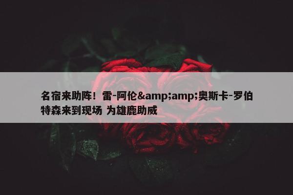 名宿来助阵！雷-阿伦&amp;奥斯卡-罗伯特森来到现场 为雄鹿助威