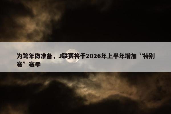 为跨年做准备，J联赛将于2026年上半年增加“特别赛”赛季