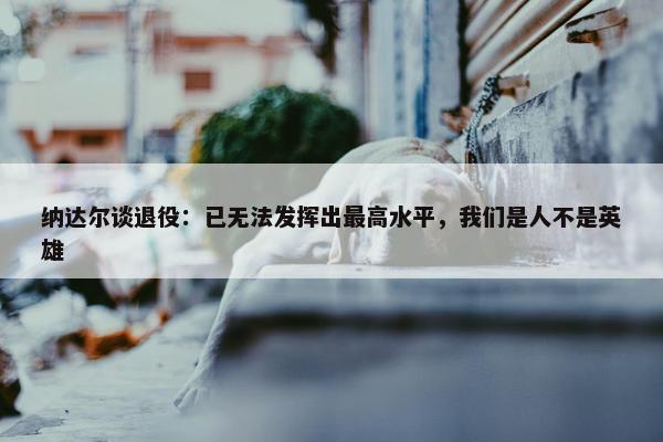 纳达尔谈退役：已无法发挥出最高水平，我们是人不是英雄