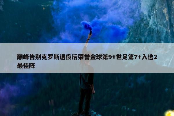 巅峰告别克罗斯退役后荣誉金球第9+世足第7+入选2最佳阵