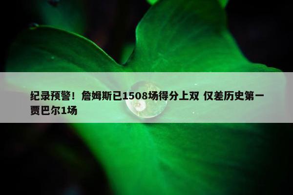 纪录预警！詹姆斯已1508场得分上双 仅差历史第一贾巴尔1场