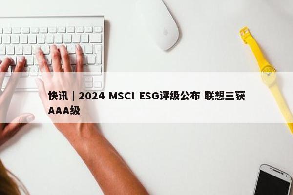 快讯｜2024 MSCI ESG评级公布 联想三获AAA级