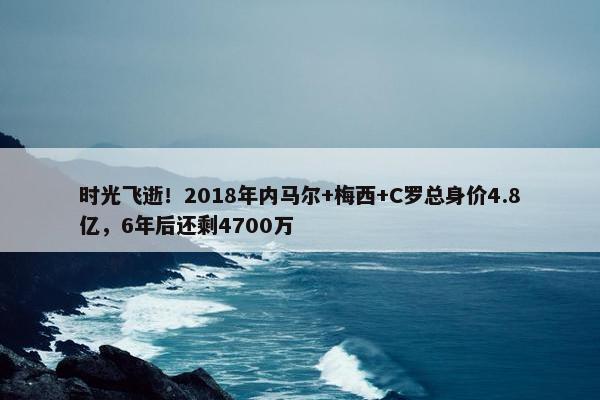 时光飞逝！2018年内马尔+梅西+C罗总身价4.8亿，6年后还剩4700万