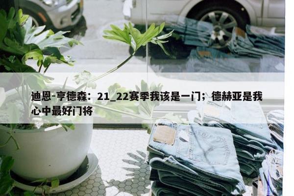 迪恩-亨德森：21_22赛季我该是一门；德赫亚是我心中最好门将