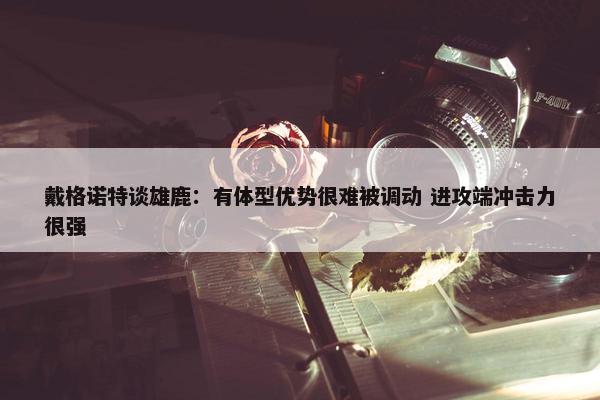 戴格诺特谈雄鹿：有体型优势很难被调动 进攻端冲击力很强