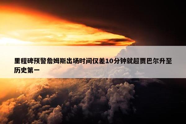 里程碑预警詹姆斯出场时间仅差10分钟就超贾巴尔升至历史第一