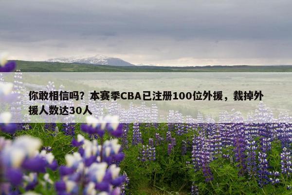 你敢相信吗？本赛季CBA已注册100位外援，裁掉外援人数达30人