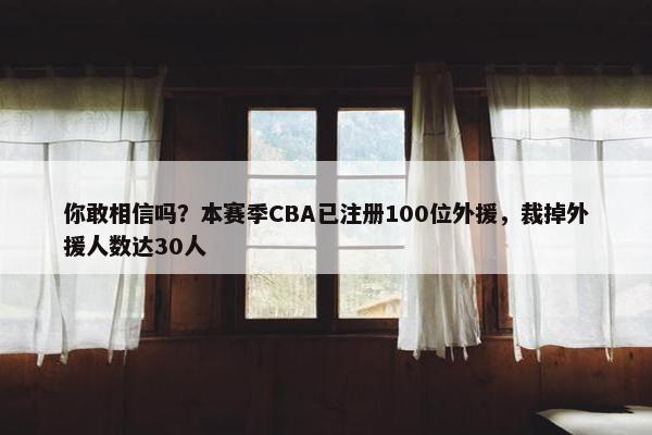 你敢相信吗？本赛季CBA已注册100位外援，裁掉外援人数达30人