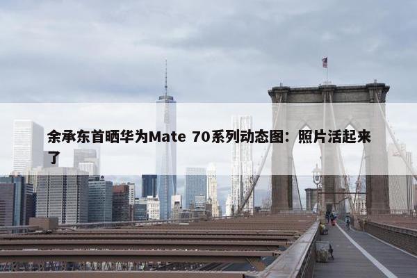 余承东首晒华为Mate 70系列动态图：照片活起来了