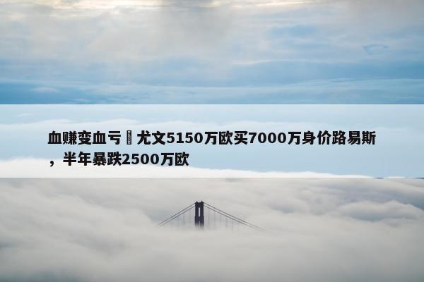 血赚变血亏❓尤文5150万欧买7000万身价路易斯，半年暴跌2500万欧