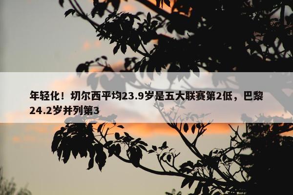 年轻化！切尔西平均23.9岁是五大联赛第2低，巴黎24.2岁并列第3