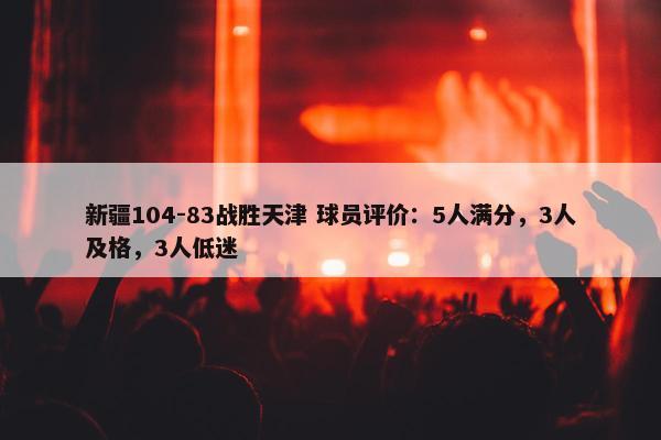 新疆104-83战胜天津 球员评价：5人满分，3人及格，3人低迷