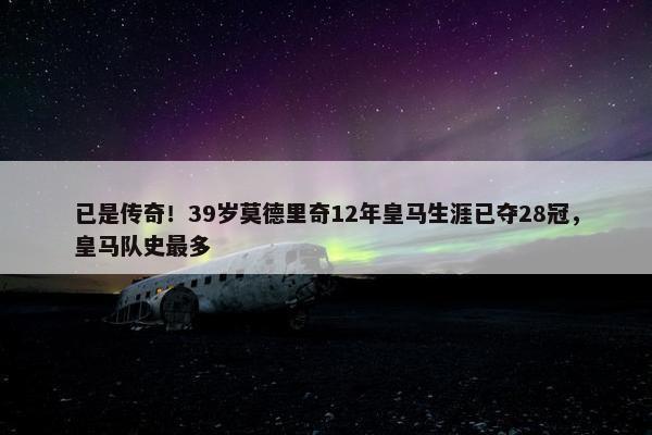 已是传奇！39岁莫德里奇12年皇马生涯已夺28冠，皇马队史最多