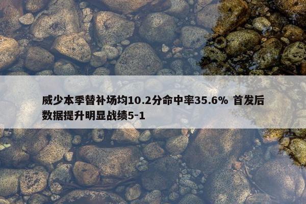 威少本季替补场均10.2分命中率35.6% 首发后数据提升明显战绩5-1