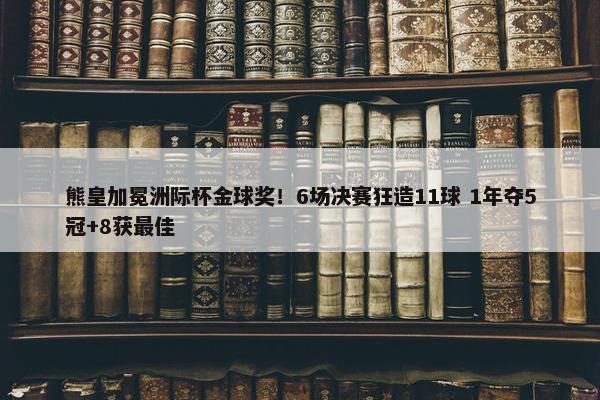 熊皇加冕洲际杯金球奖！6场决赛狂造11球 1年夺5冠+8获最佳