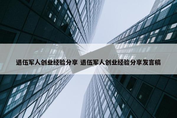 退伍军人创业经验分享 退伍军人创业经验分享发言稿