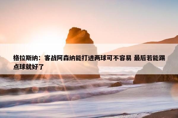 格拉斯纳：客战阿森纳能打进两球可不容易 最后若能踢点球就好了