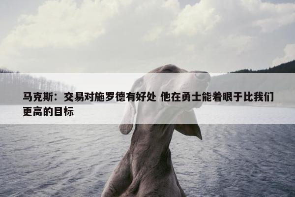 马克斯：交易对施罗德有好处 他在勇士能着眼于比我们更高的目标