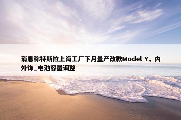 消息称特斯拉上海工厂下月量产改款Model Y，内外饰_电池容量调整