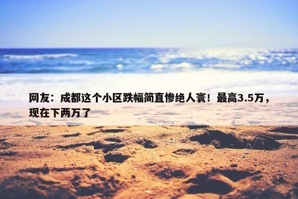 网友：成都这个小区跌幅简直惨绝人寰！最高3.5万，现在下两万了