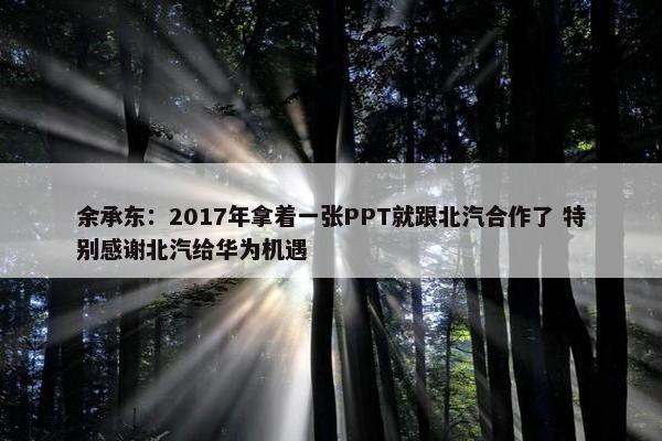 余承东：2017年拿着一张PPT就跟北汽合作了 特别感谢北汽给华为机遇