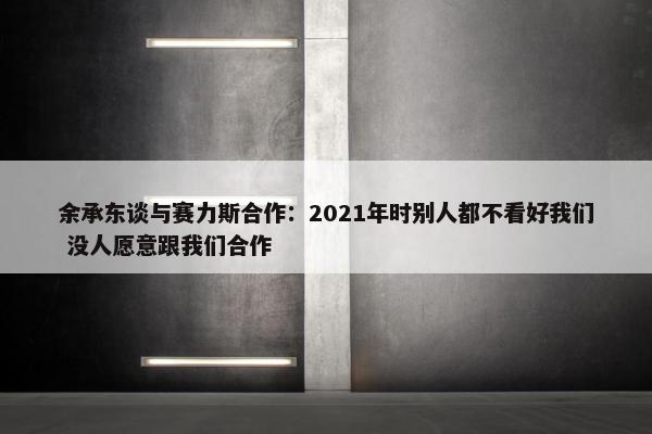 余承东谈与赛力斯合作：2021年时别人都不看好我们 没人愿意跟我们合作