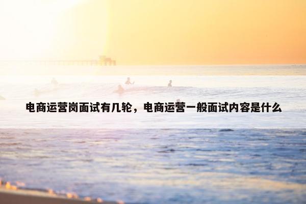 电商运营岗面试有几轮，电商运营一般面试内容是什么