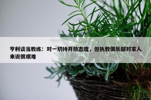 亨利谈当教练：对一切持开放态度，但执教俱乐部对家人来说很艰难