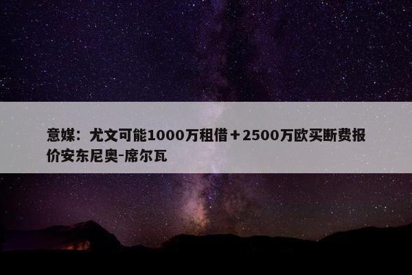 意媒：尤文可能1000万租借＋2500万欧买断费报价安东尼奥-席尔瓦