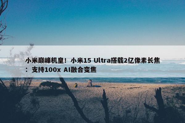 小米巅峰机皇！小米15 Ultra搭载2亿像素长焦：支持100x AI融合变焦