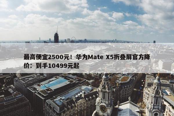 最高便宜2500元！华为Mate X5折叠屏官方降价：到手10499元起