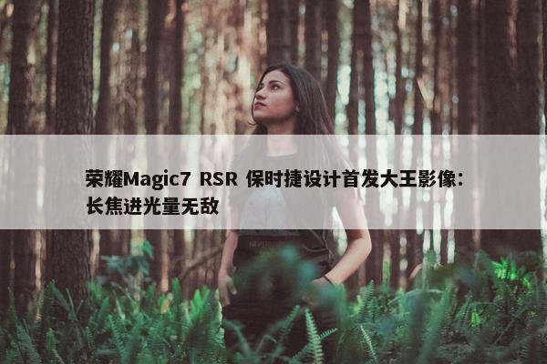 荣耀Magic7 RSR 保时捷设计首发大王影像：长焦进光量无敌