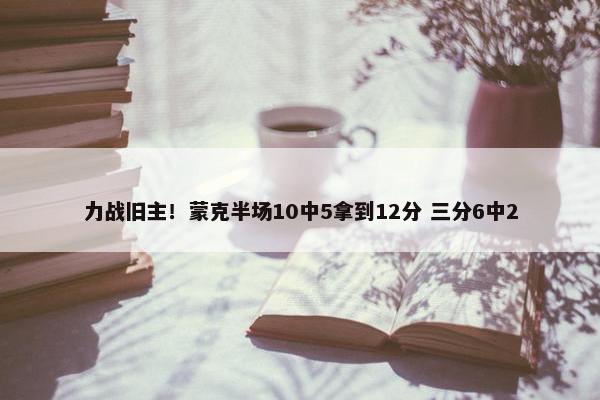 力战旧主！蒙克半场10中5拿到12分 三分6中2