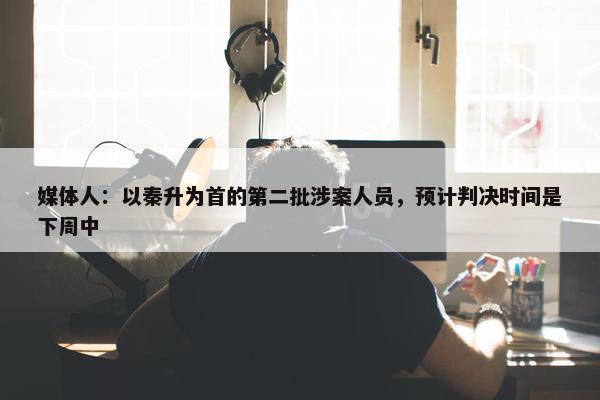 媒体人：以秦升为首的第二批涉案人员，预计判决时间是下周中