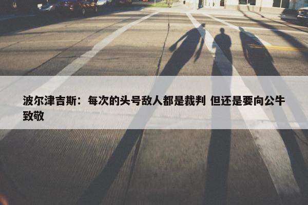 波尔津吉斯：每次的头号敌人都是裁判 但还是要向公牛致敬