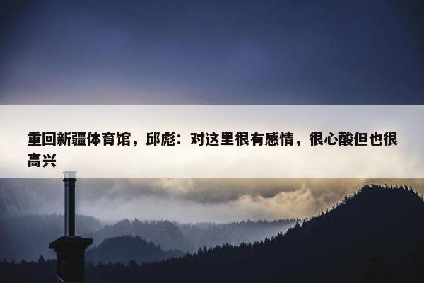 重回新疆体育馆，邱彪：对这里很有感情，很心酸但也很高兴