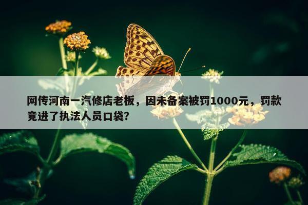 网传河南一汽修店老板，因未备案被罚1000元，罚款竟进了执法人员口袋？