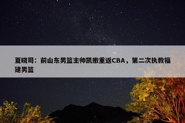 夏晓司：前山东男篮主帅凯撒重返CBA，第二次执教福建男篮