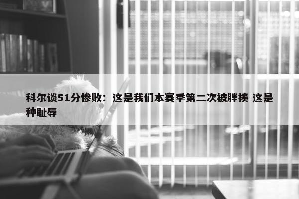 科尔谈51分惨败：这是我们本赛季第二次被胖揍 这是种耻辱