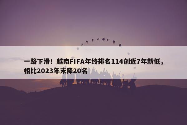 一路下滑！越南FIFA年终排名114创近7年新低，相比2023年末降20名