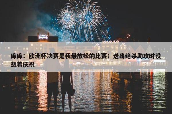 库库：欧洲杯决赛是我最放松的比赛；送出绝杀助攻时没想着庆祝