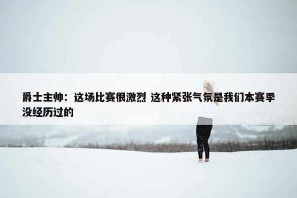 爵士主帅：这场比赛很激烈 这种紧张气氛是我们本赛季没经历过的