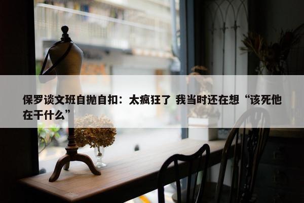 保罗谈文班自抛自扣：太疯狂了 我当时还在想“该死他在干什么”