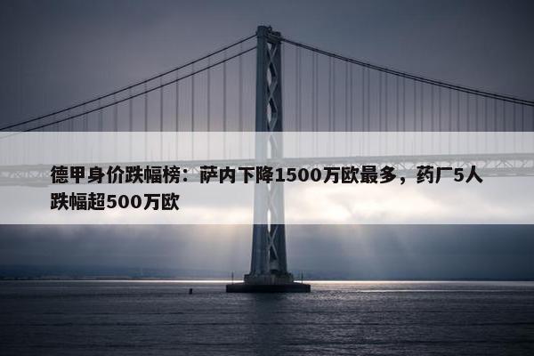 德甲身价跌幅榜：萨内下降1500万欧最多，药厂5人跌幅超500万欧